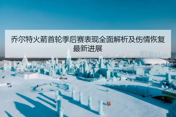 乔尔特火箭首轮季后赛表现全面解析及伤情恢复最新进展