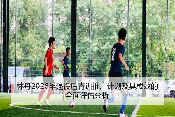 林丹2026年退役后青训推广计划及其成效的全面评估分析